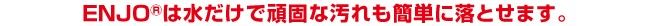 ENJOは水だけで頑固な汚れも簡単に落とせます。