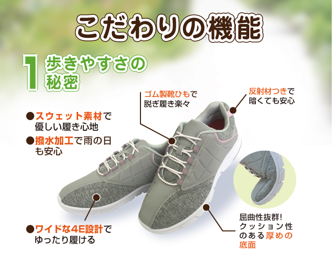 こだわり機能1歩きやすさの秘密。スウェット素材で優しい履き心地。撥水加工で雨の日も安心。ワイドな4E設計でゆったり履ける。ゴム製靴ひもで脱ぎ履き楽々。反射材つきで暗くても安心。屈曲性抜群クッション性のある厚めの底面。