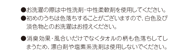 中性の洗剤・柔軟剤を使用。初期の色落ち注意。消臭効果・風合い・柄の色落ちが起こるため漂白剤・塩素系洗剤は使用しない。 中性の洗剤・柔軟剤を使用。初期の色落ち注意。消臭効果・風合い・柄の色落ちが起こるため漂白剤・塩素系洗剤は使用しない。