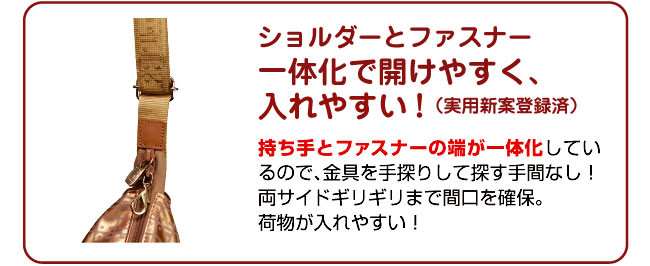 ショルダーとファスナーを一体化! ショルダーとファスナーを一体化して開けやすく入れやすい!実用新案登録済!手持ちとファスナーの端が一体化しているので、金具を手探りして探す手間なし!両サイドギリギリまで間口を確保。荷物が入れやすい!
